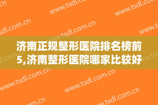 济南正规整形医院排名榜前5,济南整形医院哪家比较好？(济南排名前十的整容医院有哪几家?)