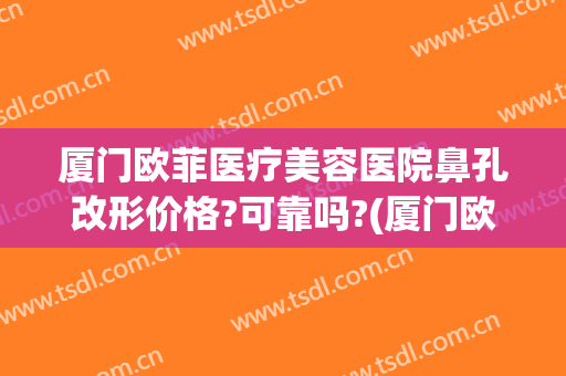 厦门欧菲医疗美容医院鼻孔改形价格?可靠吗?(厦门欧菲袁院长做鼻子的案例)