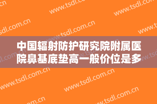 中国辐射防护研究院附属医院鼻基底垫高一般价位是多少钱?有哪些优势?