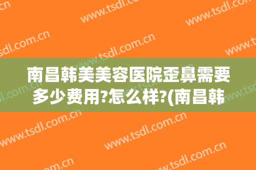 南昌韩美美容医院歪鼻需要多少费用?怎么样?(南昌韩美美容整形医院)