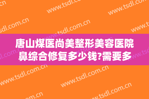 唐山煤医尚美整形美容医院鼻综合修复多少钱?需要多久恢复?(唐山整容医院费用)