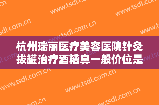 杭州瑞丽医疗美容医院针灸拔罐治疗酒糟鼻一般价位是多少费用?好不好?