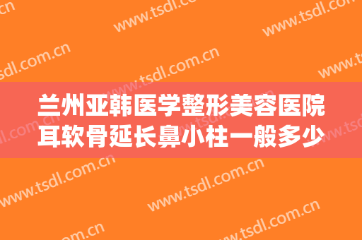 兰州亚韩医学整形美容医院耳软骨延长鼻小柱一般多少费用?贵不贵?(兰州整形医院兰州亚韩整形医院)