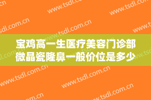 宝鸡高一生医疗美容门诊部微晶瓷隆鼻一般价位是多少?靠谱吗?(宝鸡高一生医疗美容整形医院)