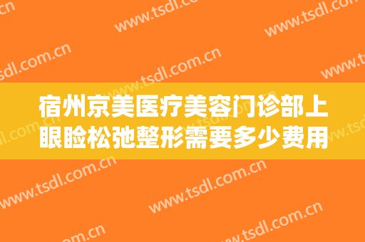 宿州京美医疗美容门诊部上眼睑松弛整形需要多少费用?好不好?(宿州京美整形医院怎么样)