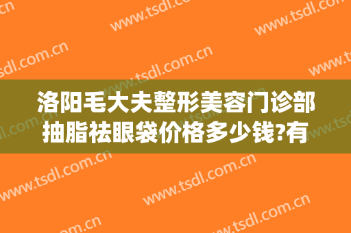 洛阳毛大夫整形美容门诊部抽脂祛眼袋价格多少钱?有哪些优势?(洛阳去眼袋手术多少钱)