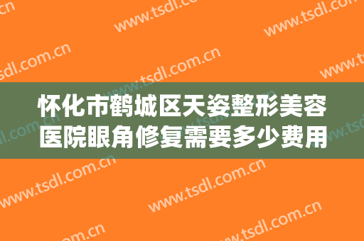 怀化市鹤城区天姿整形美容医院眼角修复需要多少费用?效果怎么样?(湖南怀化天姿整形医院)