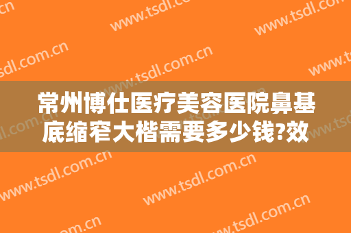 常州博仕医疗美容医院鼻基底缩窄大楷需要多少钱?效果怎么样?