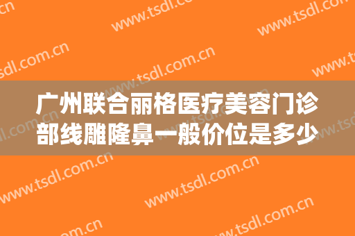 广州联合丽格医疗美容门诊部线雕隆鼻一般价位是多少?效果怎么样?(广州联合丽格整形美容怎么样)