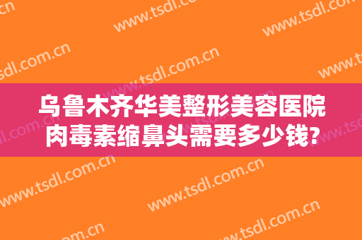 乌鲁木齐华美整形美容医院肉毒素缩鼻头需要多少钱?怎么样?