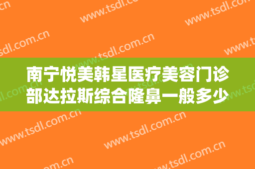 南宁悦美韩星医疗美容门诊部达拉斯综合隆鼻一般多少钱?怎么样?(南宁悦美韩星整形医院怎么样)
