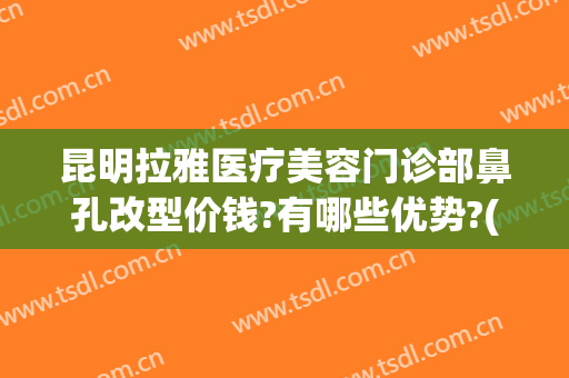 昆明拉雅医疗美容门诊部鼻孔改型价钱?有哪些优势?(昆明拉雅美容医院)