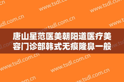 唐山星范医美朝阳道医疗美容门诊部韩式无痕隆鼻一般多少钱?有哪些优势?