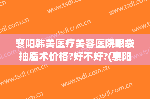 襄阳韩美医疗美容医院眼袋抽脂术价格?好不好?(襄阳市中心医院割双眼皮多少钱)