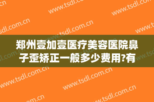 郑州壹加壹医疗美容医院鼻子歪矫正一般多少费用?有哪些优势?(壹加医疗美容医院口碑怎么样)