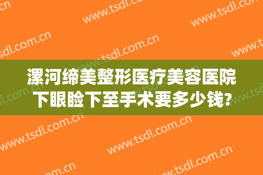漯河缔美整形医疗美容医院下眼睑下至手术要多少钱?有哪些优势?(漯河哪个医院割双眼皮好)