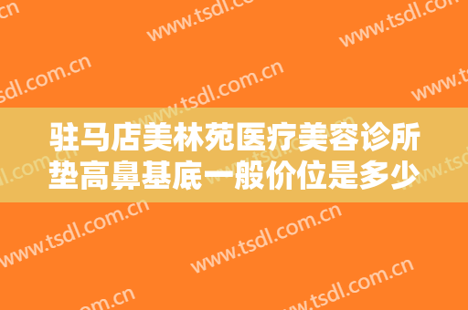 驻马店美林苑医疗美容诊所垫高鼻基底一般价位是多少钱?需要多久恢复?