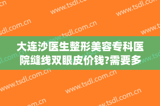 大连沙医生整形美容专科医院缝线双眼皮价钱?需要多久恢复?(大连沙医生整形美容口腔专科医院)