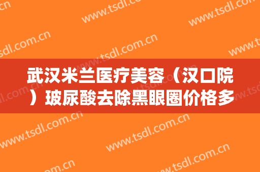 武汉米兰医疗美容（汉口院）玻尿酸去除黑眼圈价格多少钱?好不好?(武汉汉口米兰整形医院)