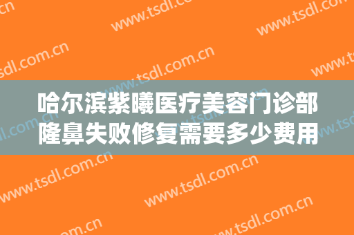 哈尔滨紫曦医疗美容门诊部隆鼻失败修复需要多少费用?靠谱吗?(哈尔滨紫曦整形)