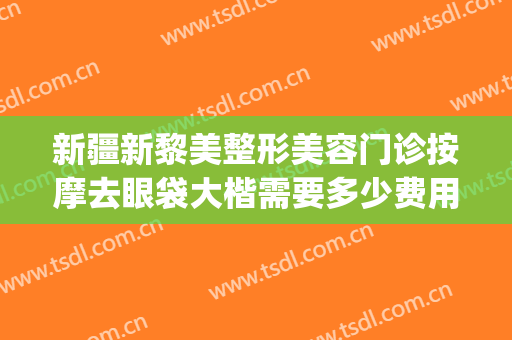 新疆新黎美整形美容门诊按摩去眼袋大楷需要多少费用?可靠吗?(新疆黎美整形医院做的双眼皮)