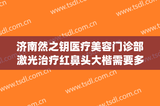 济南然之钥医疗美容门诊部激光治疗红鼻头大楷需要多少钱?怎么样?(济南然之钥医疗美容电话多少)