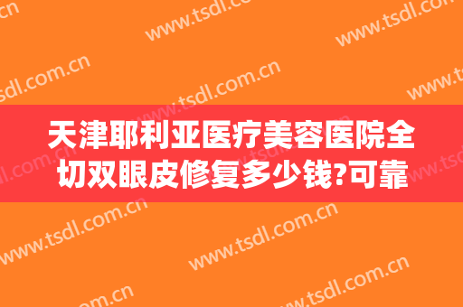 天津耶利亚医疗美容医院全切双眼皮修复多少钱?可靠吗?(修复双眼皮的整形医院)