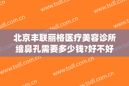 北京丰联丽格医疗美容诊所缩鼻孔需要多少钱?好不好?(北京联合丽格谁做鼻子好)