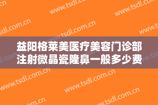 益阳格莱美医疗美容门诊部注射微晶瓷隆鼻一般多少费用?需要多久恢复?
