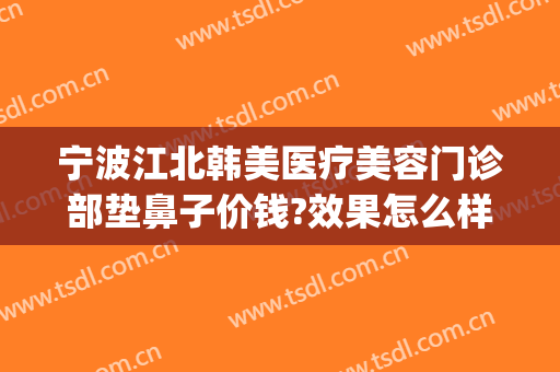 宁波江北韩美医疗美容门诊部垫鼻子价钱?效果怎么样?(南昌韩美医院整鼻子怎么样)