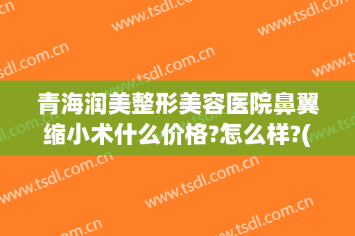 青海润美整形美容医院鼻翼缩小术什么价格?怎么样?(鼻翼缩小多少钱能做)