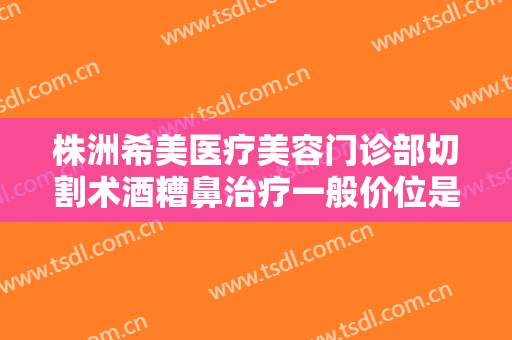 株洲希美医疗美容门诊部切割术酒糟鼻治疗一般价位是多少?靠谱吗?