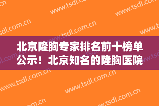 北京隆胸专家排名前十榜单公示！北京知名的隆胸医院(北京有名气的隆胸医生)