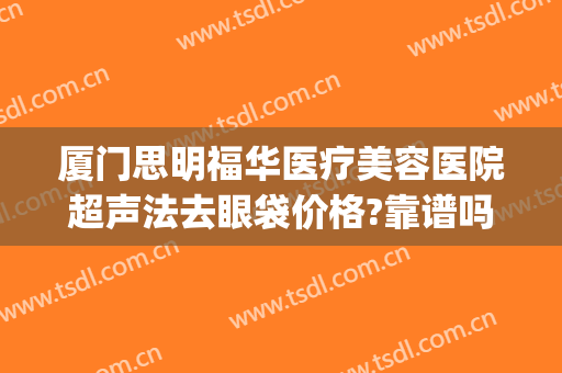 厦门思明福华医疗美容医院超声法去眼袋价格?靠谱吗?(厦门三甲医院去眼袋手术)