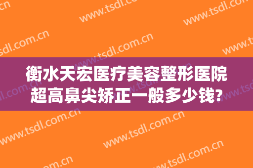 衡水天宏医疗美容整形医院超高鼻尖矫正一般多少钱?贵不贵?(石家庄天宏医疗整形医院)