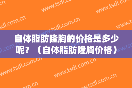 自体脂肪隆胸的价格是多少呢？（自体脂肪隆胸价格）(自体脂肪隆胸大概多少钱左右)