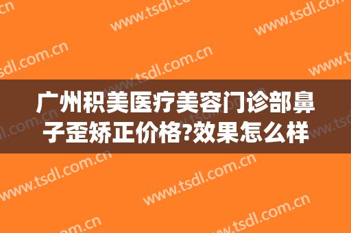 广州积美医疗美容门诊部鼻子歪矫正价格?效果怎么样?(广美整形美容医院地址)