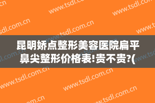 昆明娇点整形美容医院扁平鼻尖整形价格表!贵不贵?(昆明娇点整形美容医院地址)