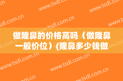 做隆鼻的价格高吗（做隆鼻一般价位）(隆鼻多少钱做的好)