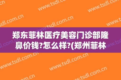 郑东菲林医疗美容门诊部隆鼻价钱?怎么样?(郑州菲林整形医院正规吗)