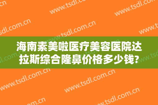 海南素美啦医疗美容医院达拉斯综合隆鼻价格多少钱?多长时间恢复?