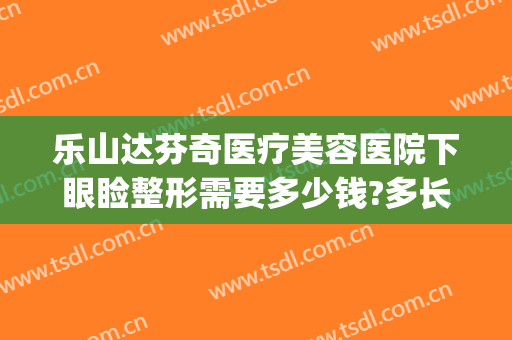 乐山达芬奇医疗美容医院下眼睑整形需要多少钱?多长时间恢复?(眼睑修复手术多少钱)