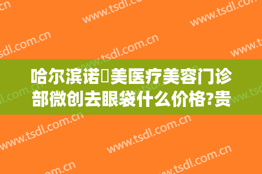 哈尔滨诺嬄美医疗美容门诊部微创去眼袋什么价格?贵不贵?(哈尔滨斯美诺医疗美容门诊部)