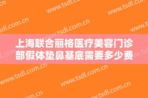 上海联合丽格医疗美容门诊部假体垫鼻基底需要多少费用?需要多久恢复?