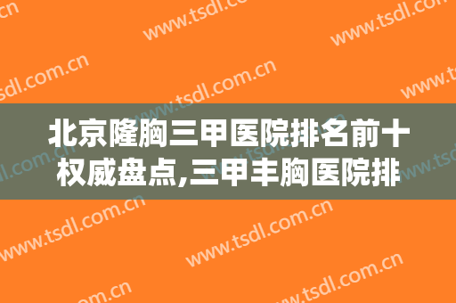 北京隆胸三甲医院排名前十权威盘点,三甲丰胸医院排名(北京最好丰胸医院排名)
