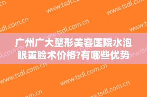 广州广大整形美容医院水泡眼重睑术价格?有哪些优势?(广州眼整形比较好的医院)