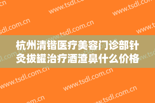 杭州清锴医疗美容门诊部针灸拔罐治疗酒渣鼻什么价格?贵不贵?(杭州清锴整形)