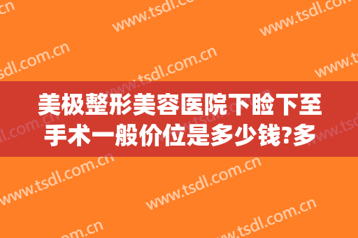 美极整形美容医院下睑下至手术一般价位是多少钱?多长时间恢复?(下颚整形费用)