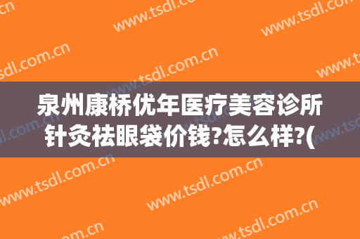 泉州康桥优年医疗美容诊所针灸祛眼袋价钱?怎么样?(泉州哪家医院割眼袋最好)