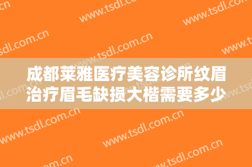 成都莱雅医疗美容诊所纹眉治疗眉毛缺损大楷需要多少费用?多长时间恢复?